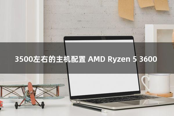 3500左右的主机配置(AMD Ryzen 5 3600)